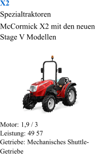 X2 Spezialtraktoren McCormick X2 mit den neuen Stage V Modellen Motor:  1,9 / 3 Leistung:  49 57 Getriebe:  Mechanisches Shuttle-Getriebe