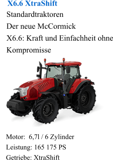 X6.6 XtraShift Standardtraktoren Der neue McCormick X6.6: Kraft und Einfachheit ohne Kompromisse Motor:  6,7l / 6 Zylinder Leistung: 165 175 PS Getriebe: XtraShift