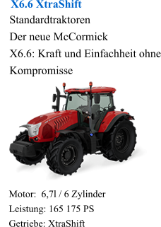 X6.6 XtraShift Standardtraktoren Der neue McCormick X6.6: Kraft und Einfachheit ohne Kompromisse Motor:  6,7l / 6 Zylinder Leistung: 165 175 PS Getriebe: XtraShift